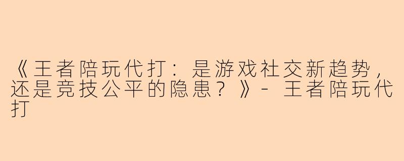 《王者陪玩代打：是游戏社交新趋势，还是竞技公平的隐患？》-王者陪玩代打