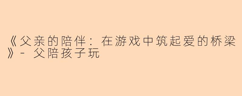 《父亲的陪伴：在游戏中筑起爱的桥梁》-父陪孩子玩