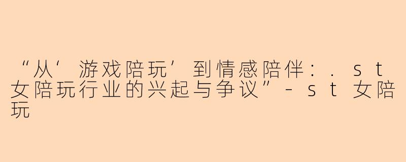 “从‘游戏陪玩’到情感陪伴：.st女陪玩行业的兴起与争议”-st女陪玩