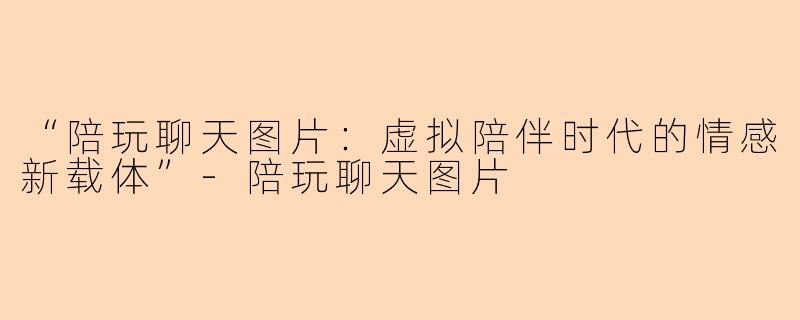“陪玩聊天图片：虚拟陪伴时代的情感新载体”-陪玩聊天图片