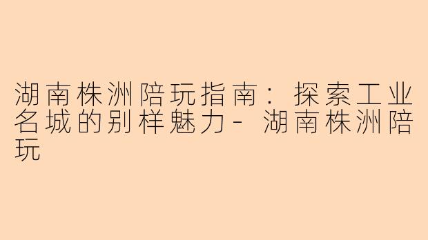 湖南株洲陪玩指南：探索工业名城的别样魅力-湖南株洲陪玩