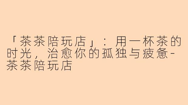 「茶茶陪玩店」：用一杯茶的时光，治愈你的孤独与疲惫-茶茶陪玩店