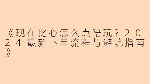 《现在比心怎么点陪玩？2024最新下单流程与避坑指南》