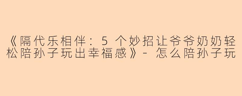 《隔代乐相伴：5个妙招让爷爷奶奶轻松陪孙子玩出幸福感》-怎么陪孙子玩