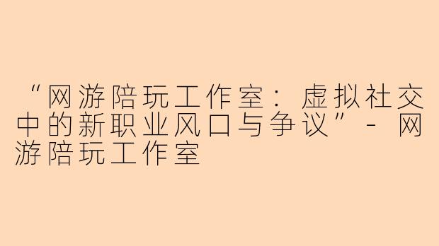 “网游陪玩工作室：虚拟社交中的新职业风口与争议”-网游陪玩工作室