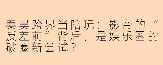 秦昊跨界当陪玩：影帝的“反差萌”背后，是娱乐圈的破圈新尝试？