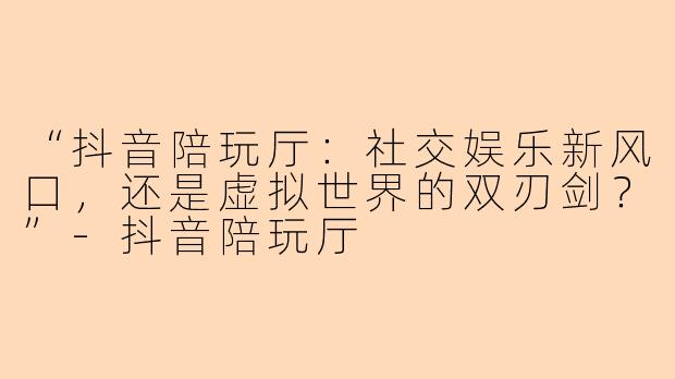 “抖音陪玩厅：社交娱乐新风口，还是虚拟世界的双刃剑？”-抖音陪玩厅