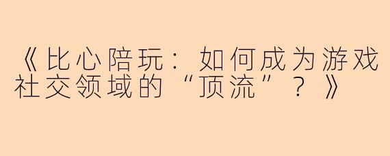 《比心陪玩：如何成为游戏社交领域的“顶流”？》