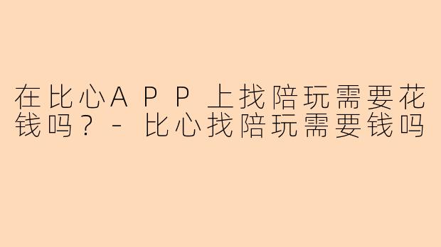 在比心APP上找陪玩需要花钱吗？-比心找陪玩需要钱吗