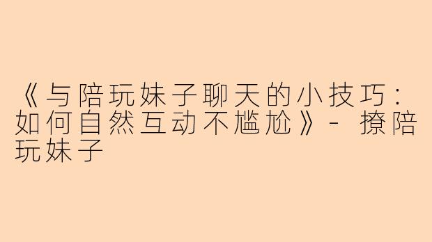 《与陪玩妹子聊天的小技巧：如何自然互动不尴尬》-撩陪玩妹子