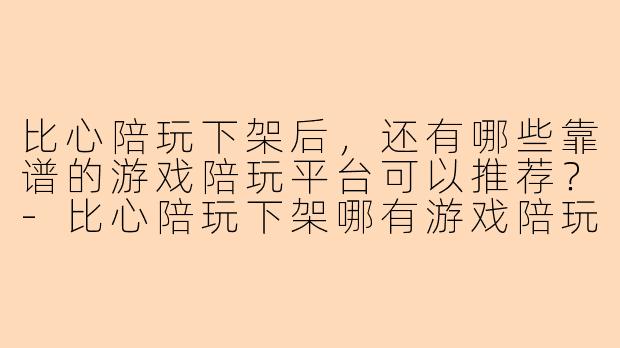 比心陪玩下架后，还有哪些靠谱的游戏陪玩平台可以推荐？-比心陪玩下架哪有游戏陪玩