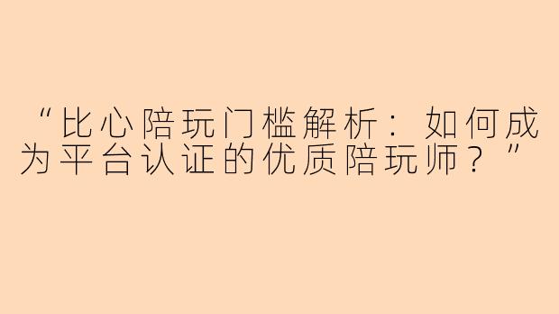“比心陪玩门槛解析：如何成为平台认证的优质陪玩师？”