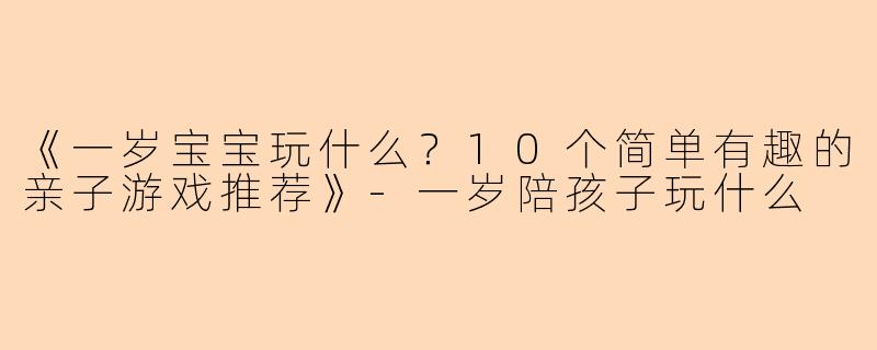 《一岁宝宝玩什么？10个简单有趣的亲子游戏推荐》-一岁陪孩子玩什么
