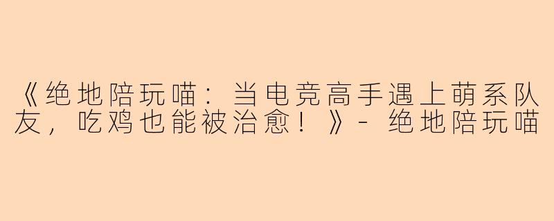 《绝地陪玩喵：当电竞高手遇上萌系队友，吃鸡也能被治愈！》-绝地陪玩喵