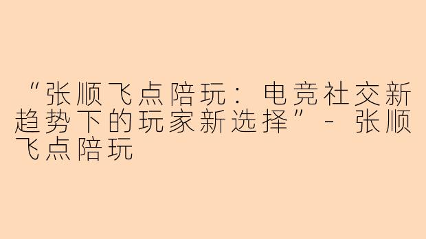 “张顺飞点陪玩：电竞社交新趋势下的玩家新选择”-张顺飞点陪玩