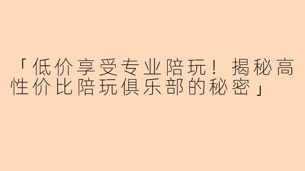 「低价享受专业陪玩！揭秘高性价比陪玩俱乐部的秘密」