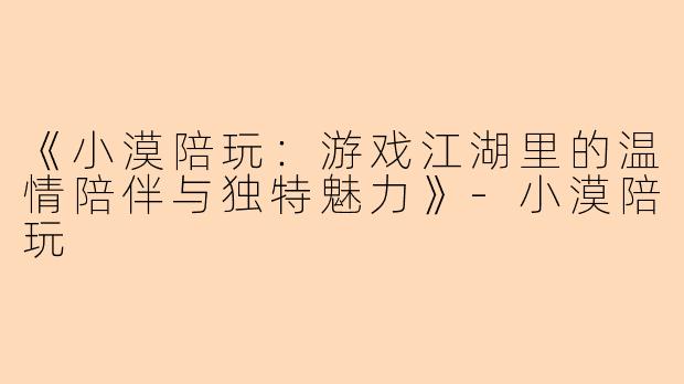 《小漠陪玩：游戏江湖里的温情陪伴与独特魅力》-小漠陪玩