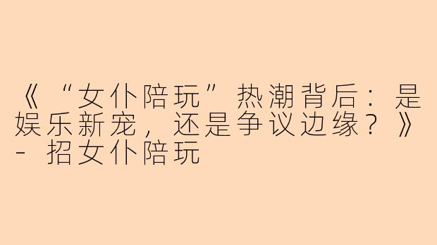 《“女仆陪玩”热潮背后：是娱乐新宠，还是争议边缘？》-招女仆陪玩