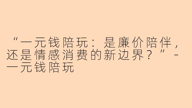 “一元钱陪玩：是廉价陪伴，还是情感消费的新边界？”-一元钱陪玩