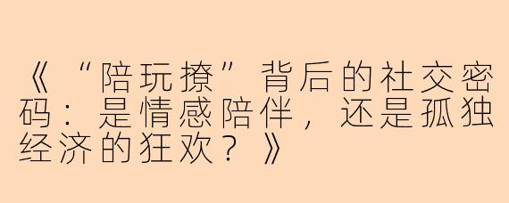 《“陪玩撩”背后的社交密码：是情感陪伴，还是孤独经济的狂欢？》