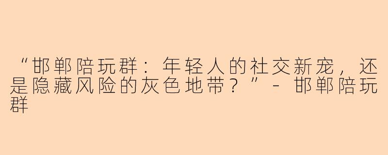 “邯郸陪玩群：年轻人的社交新宠，还是隐藏风险的灰色地带？”-邯郸陪玩群