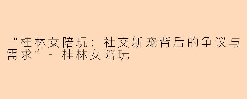 “桂林女陪玩：社交新宠背后的争议与需求”-桂林女陪玩