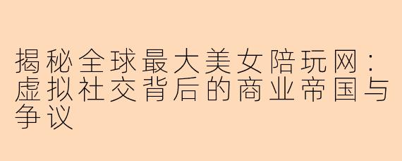 揭秘全球最大美女陪玩网：虚拟社交背后的商业帝国与争议
