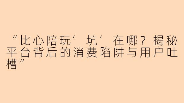 “比心陪玩‘坑’在哪？揭秘平台背后的消费陷阱与用户吐槽”