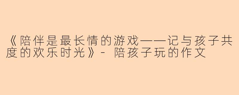 《陪伴是最长情的游戏——记与孩子共度的欢乐时光》-陪孩子玩的作文