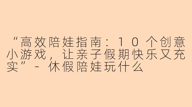 “高效陪娃指南：10个创意小游戏，让亲子假期快乐又充实”-休假陪娃玩什么