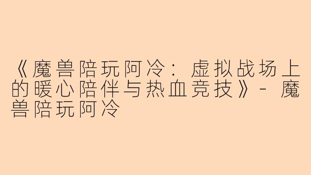 《魔兽陪玩阿冷：虚拟战场上的暖心陪伴与热血竞技》-魔兽陪玩阿冷
