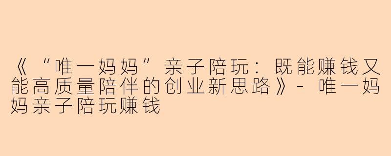 《“唯一妈妈”亲子陪玩：既能赚钱又能高质量陪伴的创业新思路》-唯一妈妈亲子陪玩赚钱