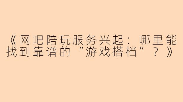 《网吧陪玩服务兴起：哪里能找到靠谱的“游戏搭档”？》