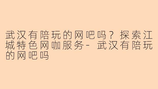 武汉有陪玩的网吧吗？探索江城特色网咖服务-武汉有陪玩的网吧吗