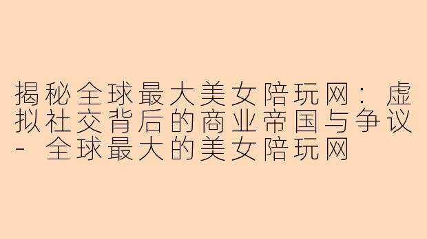 揭秘全球最大美女陪玩网：虚拟社交背后的商业帝国与争议-全球最大的美女陪玩网