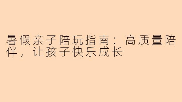 暑假亲子陪玩指南：高质量陪伴，让孩子快乐成长