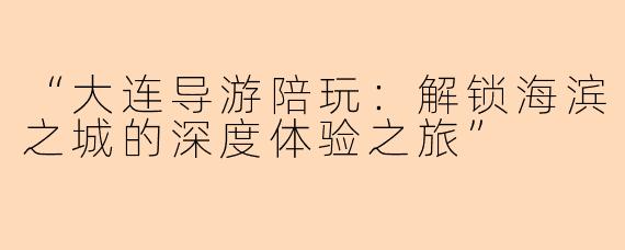 “大连导游陪玩：解锁海滨之城的深度体验之旅”