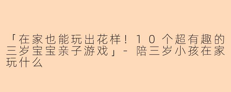 「在家也能玩出花样！10个超有趣的三岁宝宝亲子游戏」-陪三岁小孩在家玩什么