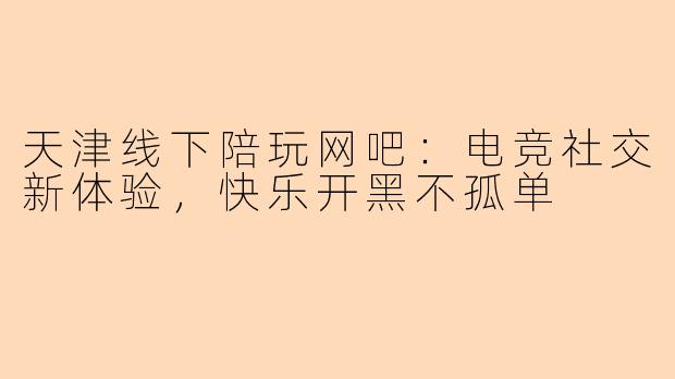 天津线下陪玩网吧：电竞社交新体验，快乐开黑不孤单