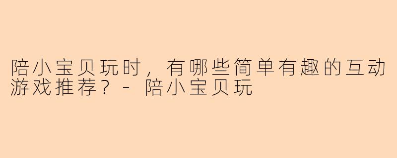 陪小宝贝玩时，有哪些简单有趣的互动游戏推荐？-陪小宝贝玩
