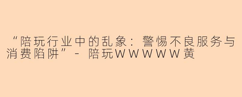 “陪玩行业中的乱象：警惕不良服务与消费陷阱”-陪玩WWWWW黄