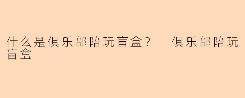 什么是俱乐部陪玩盲盒？-俱乐部陪玩盲盒