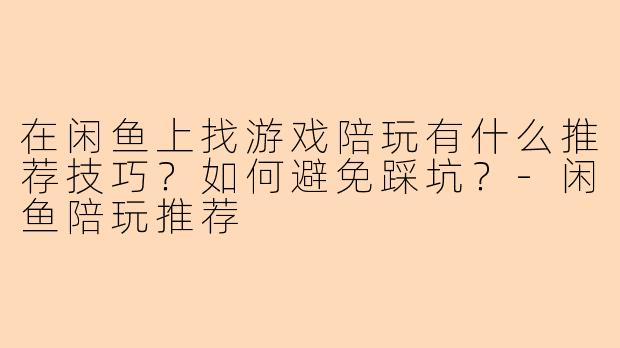 在闲鱼上找游戏陪玩有什么推荐技巧？如何避免踩坑？-闲鱼陪玩推荐