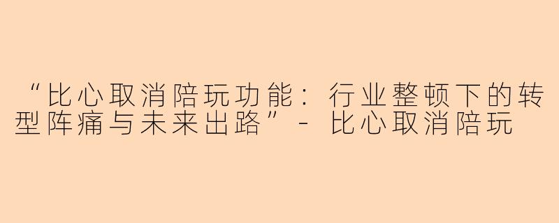“比心取消陪玩功能：行业整顿下的转型阵痛与未来出路”