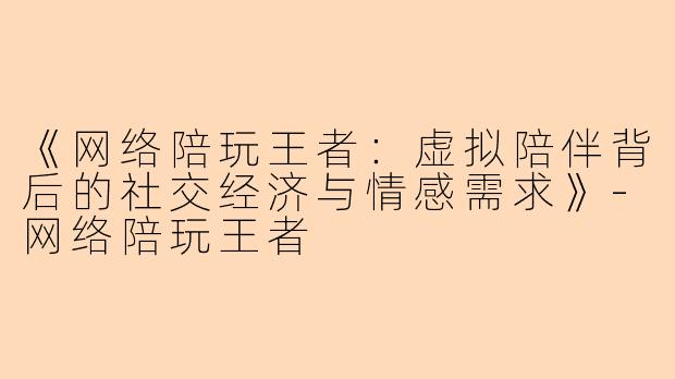 《网络陪玩王者：虚拟陪伴背后的社交经济与情感需求》-网络陪玩王者