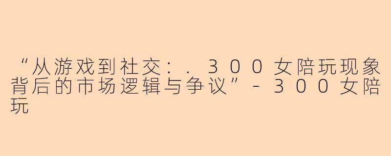 “从游戏到社交：.300女陪玩现象背后的市场逻辑与争议”-300女陪玩