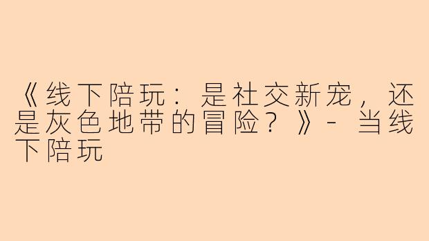 《线下陪玩：是社交新宠，还是灰色地带的冒险？》-当线下陪玩