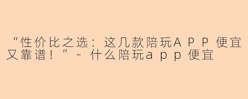 “性价比之选：这几款陪玩APP便宜又靠谱！”-什么陪玩app便宜