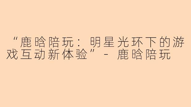 “鹿晗陪玩：明星光环下的游戏互动新体验”-鹿晗陪玩