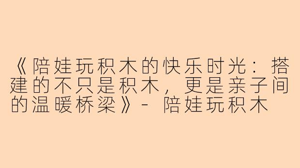 《陪娃玩积木的快乐时光：搭建的不只是积木，更是亲子间的温暖桥梁》-陪娃玩积木